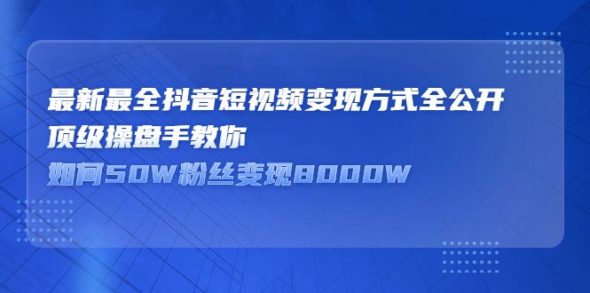 (2325期)最新最全抖音短视频变现方式全公开,顶级操盘手教你如何50W粉丝变现8000W