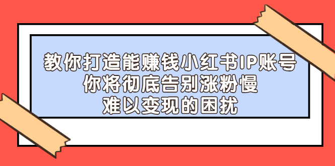 (2266期)教你打造能赚钱小红书IP账号:你将彻底告别涨粉慢,难以变现的困扰